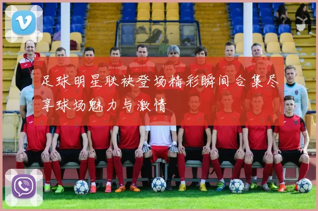 足球明星联袂登场精彩瞬间合集尽享球场魅力与激情