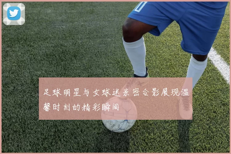 足球明星与女球迷亲密合影展现温馨时刻的精彩瞬间
