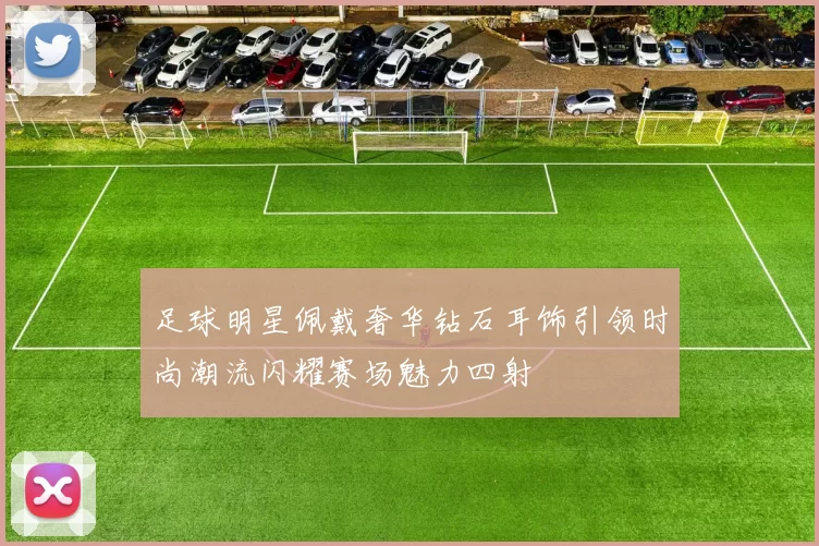 足球明星佩戴奢华钻石耳饰引领时尚潮流闪耀赛场魅力四射