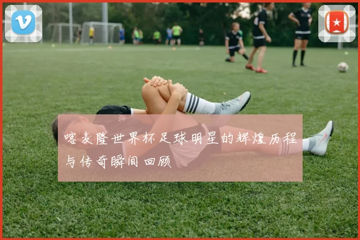 喀麦隆世界杯足球明星的辉煌历程与传奇瞬间回顾