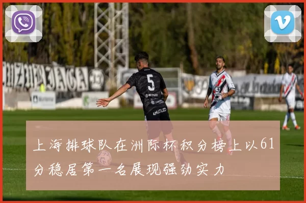 上海排球队在洲际杯积分榜上以61分稳居第一名展现强劲实力