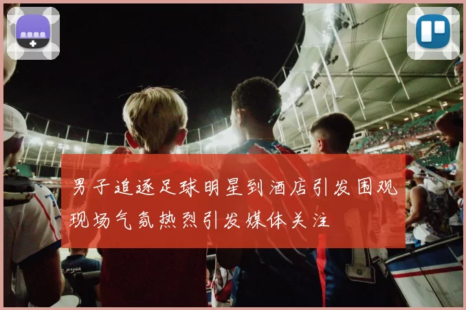 男子追逐足球明星到酒店引发围观现场气氛热烈引发媒体关注
