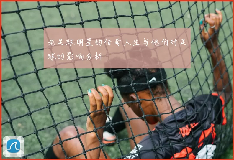 老足球明星的传奇人生与他们对足球的影响分析