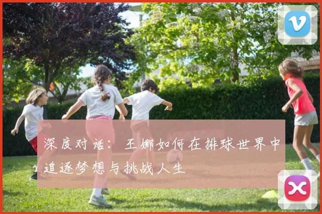 深度对话：王娜如何在排球世界中追逐梦想与挑战人生