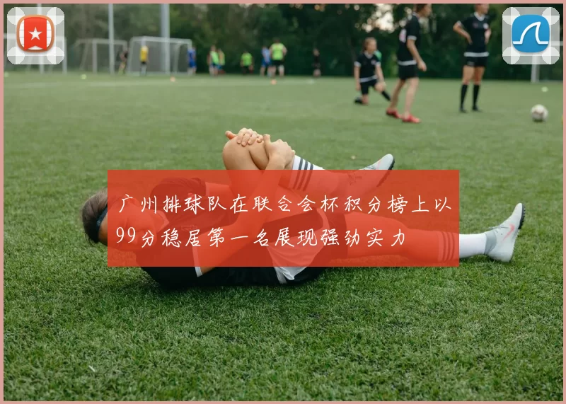 广州排球队在联合会杯积分榜上以99分稳居第一名展现强劲实力