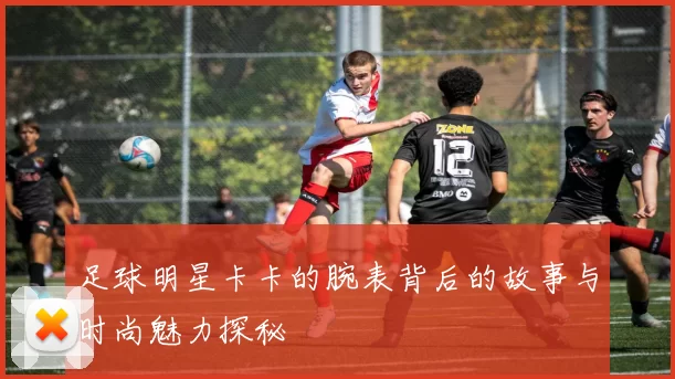 足球明星卡卡的腕表背后的故事与时尚魅力探秘
