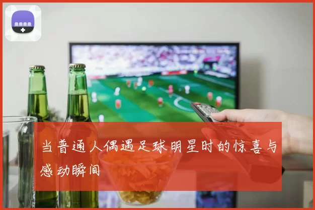 当普通人偶遇足球明星时的惊喜与感动瞬间