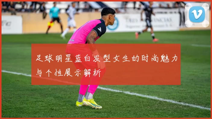 足球明星蓝白发型女生的时尚魅力与个性展示解析