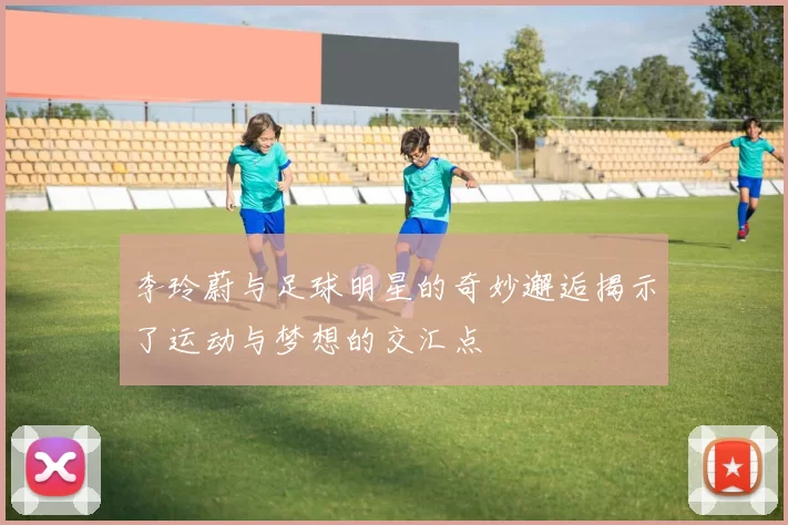 李玲蔚与足球明星的奇妙邂逅揭示了运动与梦想的交汇点