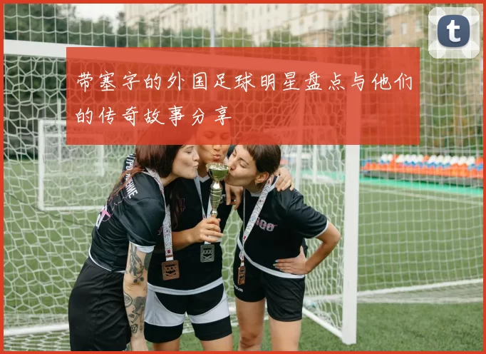 带塞字的外国足球明星盘点与他们的传奇故事分享
