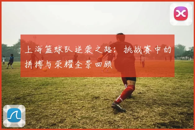 上海篮球队逆袭之路：挑战赛中的拼搏与荣耀全景回顾