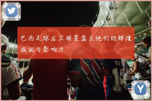 巴西足球后卫明星盘点他们的辉煌成就与影响力