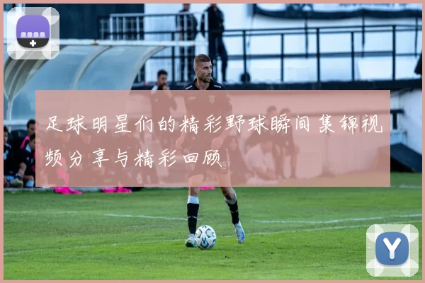 足球明星们的精彩野球瞬间集锦视频分享与精彩回顾