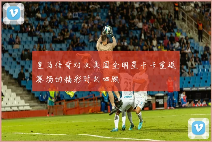 皇马传奇对决美国全明星卡卡重返赛场的精彩时刻回顾
