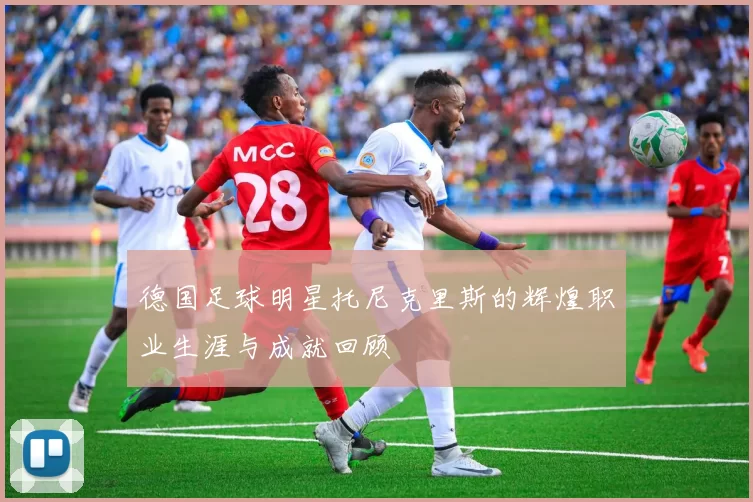 德国足球明星托尼克里斯的辉煌职业生涯与成就回顾