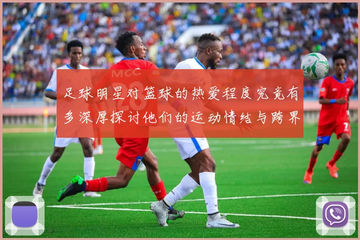 足球明星对篮球的热爱程度究竟有多深厚探讨他们的运动情结与跨界交流
