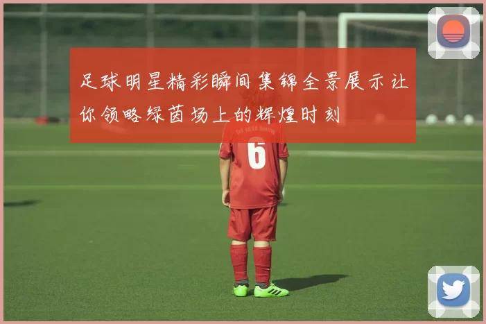 足球明星精彩瞬间集锦全景展示让你领略绿茵场上的辉煌时刻