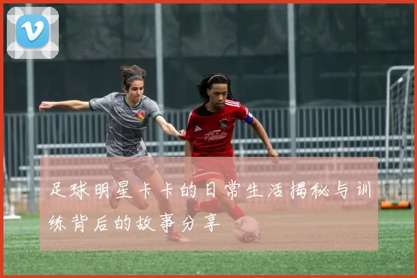 足球明星卡卡的日常生活揭秘与训练背后的故事分享
