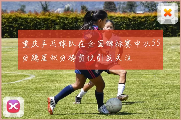 重庆乒乓球队在全国锦标赛中以55分稳居积分榜首位引发关注