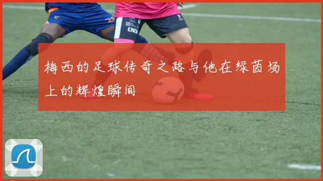 梅西的足球传奇之路与他在绿茵场上的辉煌瞬间