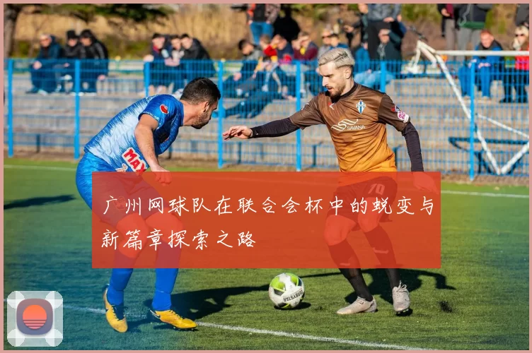 广州网球队在联合会杯中的蜕变与新篇章探索之路