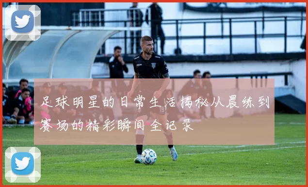足球明星的日常生活揭秘从晨练到赛场的精彩瞬间全记录