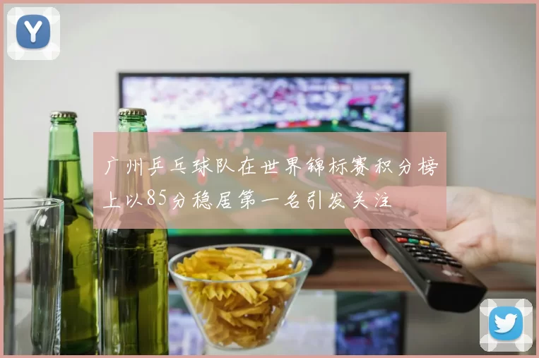 广州乒乓球队在世界锦标赛积分榜上以85分稳居第一名引发关注