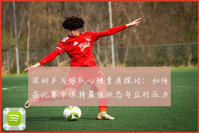 深圳乒乓球队心理素质探讨：如何在比赛中保持最佳状态与应对压力