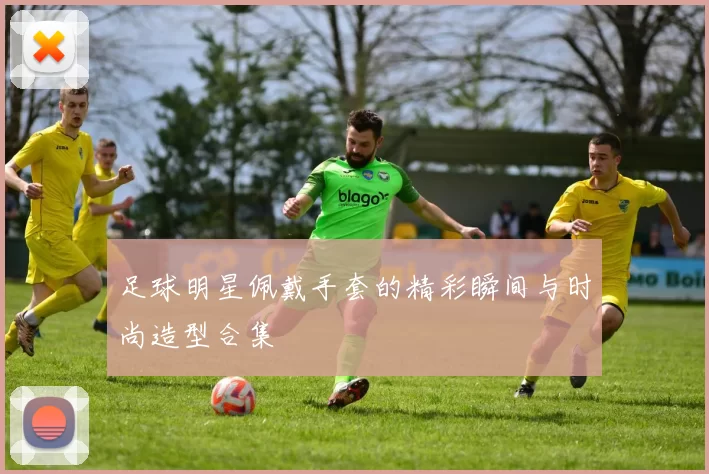 足球明星佩戴手套的精彩瞬间与时尚造型合集