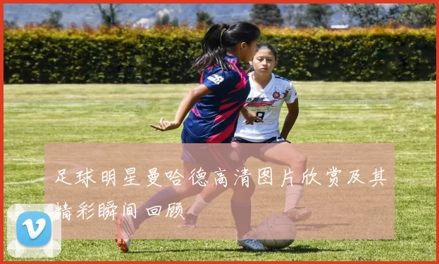 足球明星曼哈德高清图片欣赏及其精彩瞬间回顾