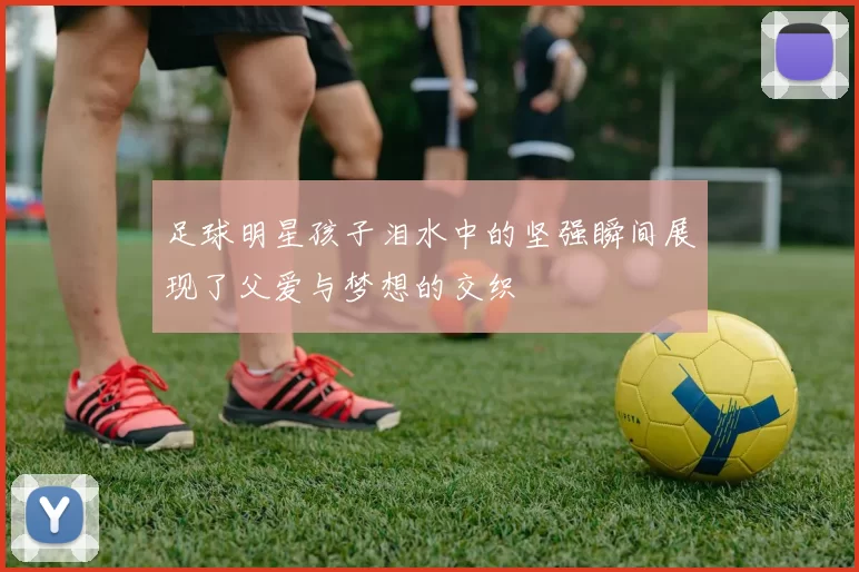 足球明星孩子泪水中的坚强瞬间展现了父爱与梦想的交织