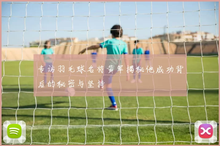 专访羽毛球名将黄军揭秘他成功背后的秘密与坚持