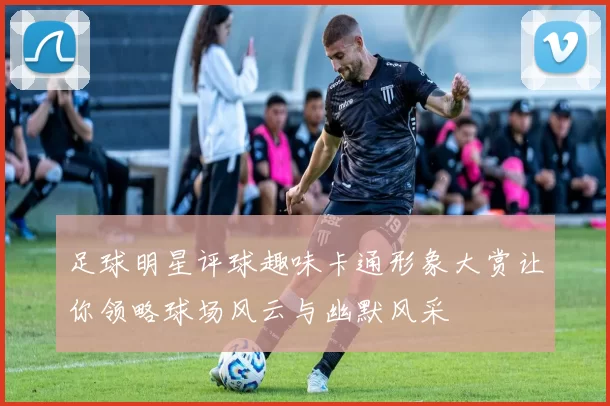 足球明星评球趣味卡通形象大赏让你领略球场风云与幽默风采