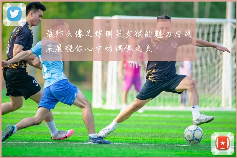 最帅头像足球明星女孩的魅力与风采展现你心中的偶像之美