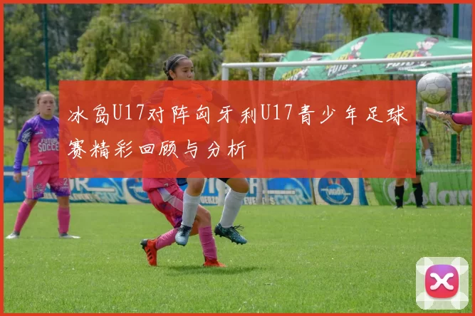 冰岛U17对阵匈牙利U17青少年足球赛精彩回顾与分析