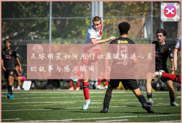 足球明星如何用行动温暖球迷心灵的故事与感人瞬间