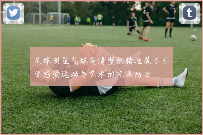 足球明星气球高清壁纸精选展示让你感受运动与艺术的完美结合