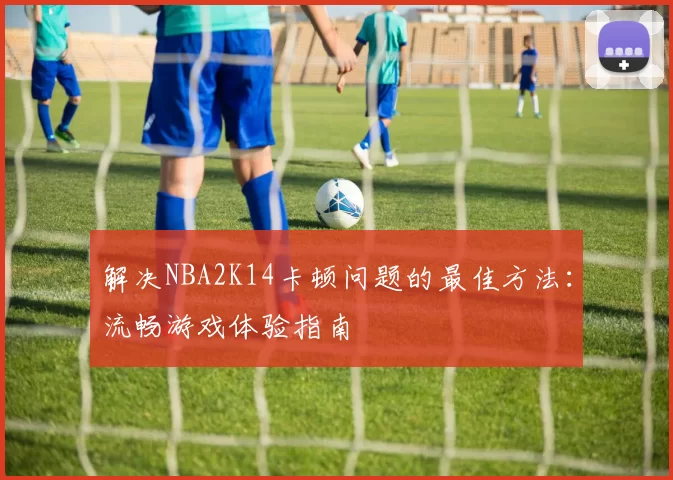 解决NBA2K14卡顿问题的最佳方法：流畅游戏体验指南