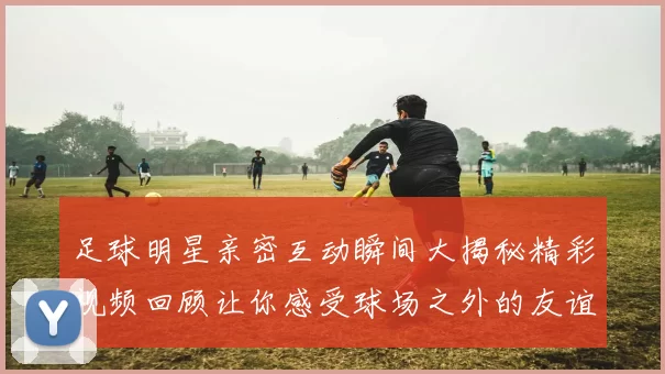 足球明星亲密互动瞬间大揭秘精彩视频回顾让你感受球场之外的友谊与激情
