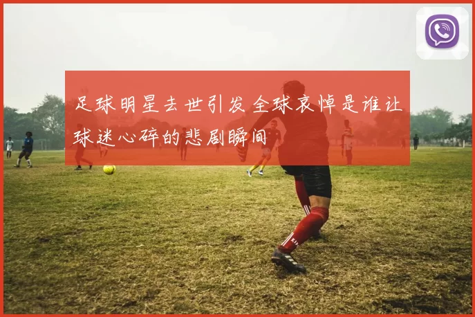 足球明星去世引发全球哀悼是谁让球迷心碎的悲剧瞬间