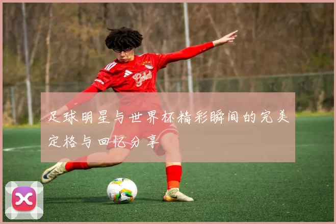 足球明星与世界杯精彩瞬间的完美定格与回忆分享