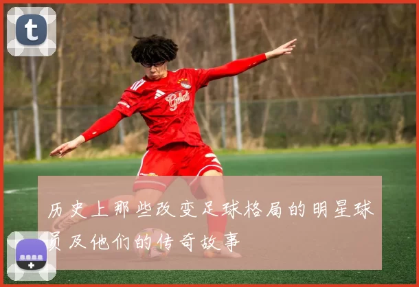 历史上那些改变足球格局的明星球员及他们的传奇故事