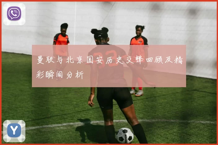 曼联与北京国安历史交锋回顾及精彩瞬间分析