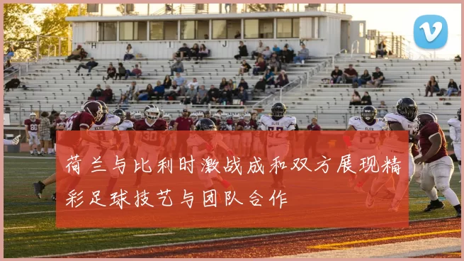 荷兰与比利时激战成和双方展现精彩足球技艺与团队合作