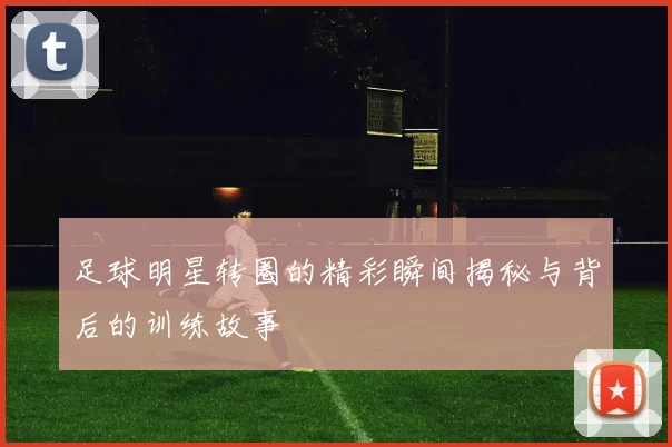 足球明星转圈的精彩瞬间揭秘与背后的训练故事