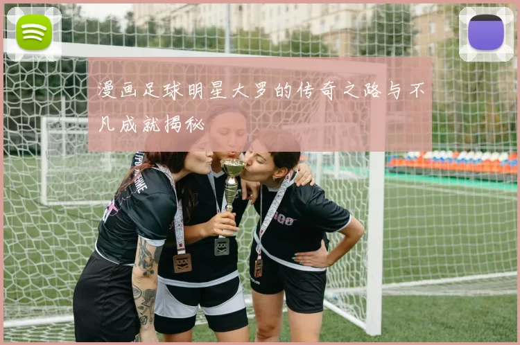 漫画足球明星大罗的传奇之路与不凡成就揭秘