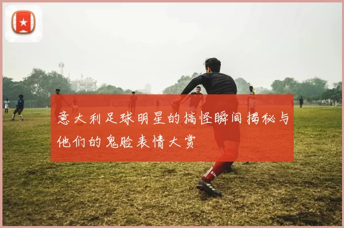 意大利足球明星的搞怪瞬间揭秘与他们的鬼脸表情大赏