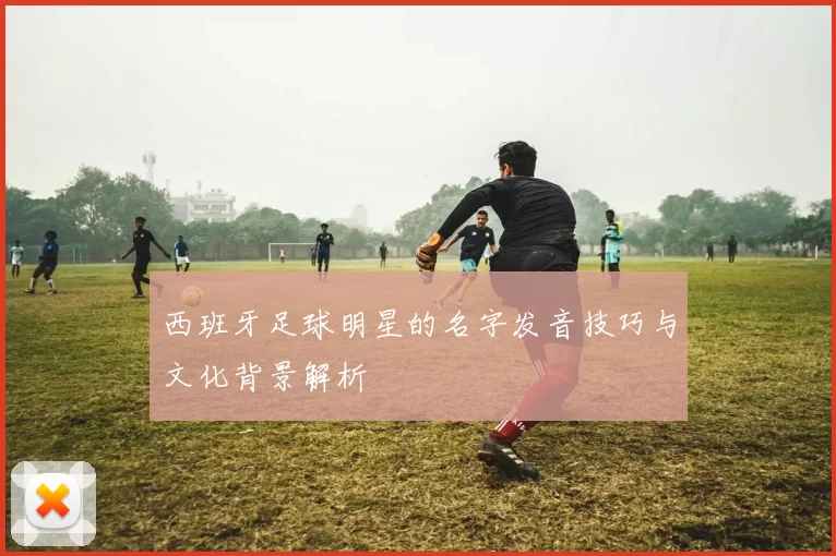 西班牙足球明星的名字发音技巧与文化背景解析