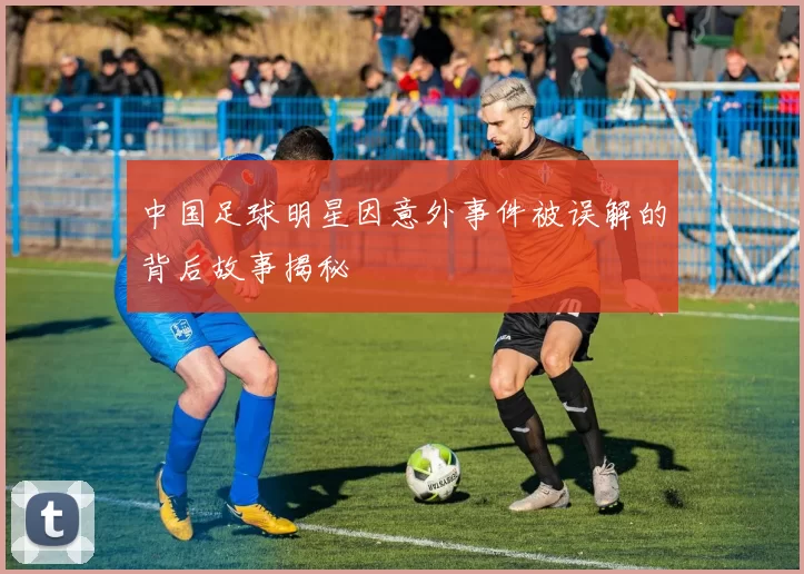 中国足球明星因意外事件被误解的背后故事揭秘
