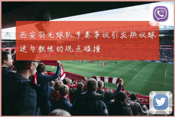 西安羽毛球队节奏争议引发热议球迷与教练的观点碰撞